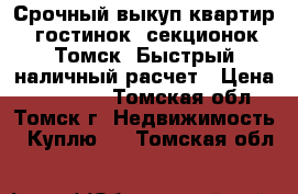 Срочный выкуп квартир, гостинок, секционок Томск. Быстрый наличный расчет › Цена ­ 700 000 - Томская обл., Томск г. Недвижимость » Куплю   . Томская обл.